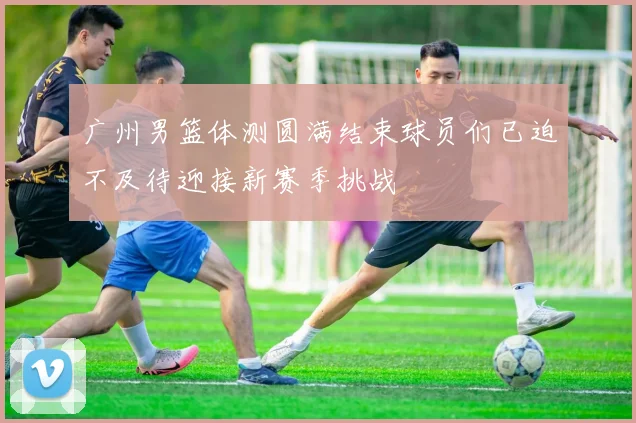 广州男篮体测圆满结束球员们已迫不及待迎接新赛季挑战