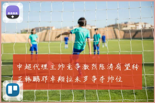 中超代理主帅竞争激烈陈涛有望转正韩鹏邓卓翔拉米罗争夺帅位