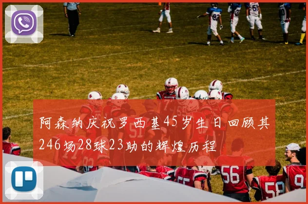 阿森纳庆祝罗西基45岁生日回顾其246场28球23助的辉煌历程