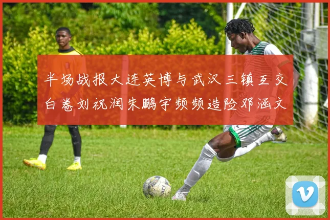 半场战报大连英博与武汉三镇互交白卷刘祝润朱鹏宇频频造险邓涵文因伤退场