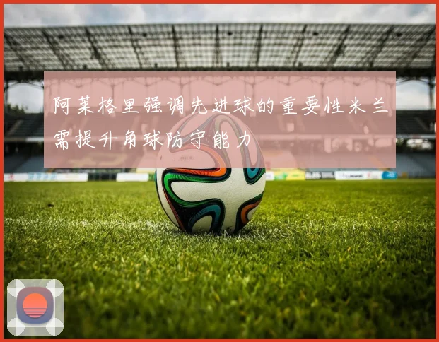 阿莱格里强调先进球的重要性米兰需提升角球防守能力