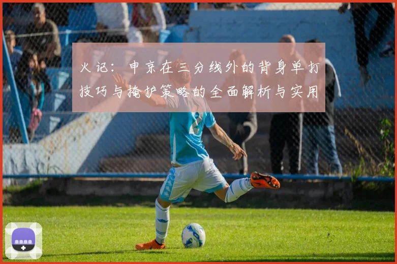火记：申京在三分线外的背身单打技巧与掩护策略的全面解析与实用指南