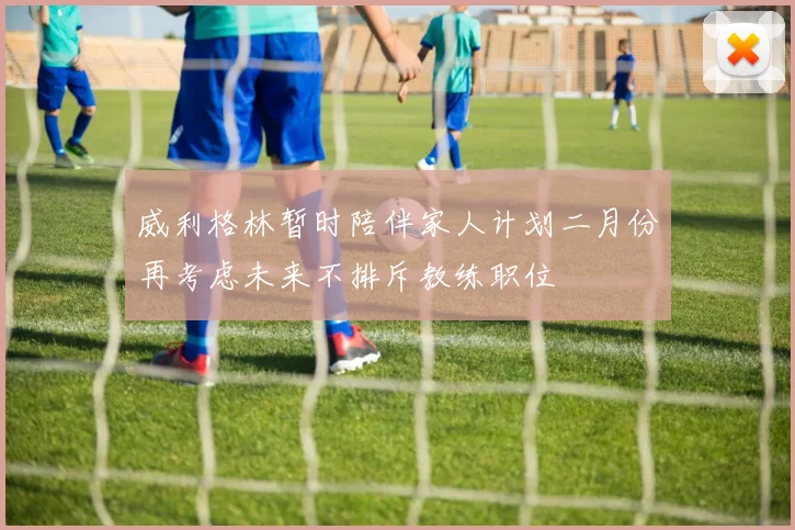 威利格林暂时陪伴家人计划二月份再考虑未来不排斥教练职位