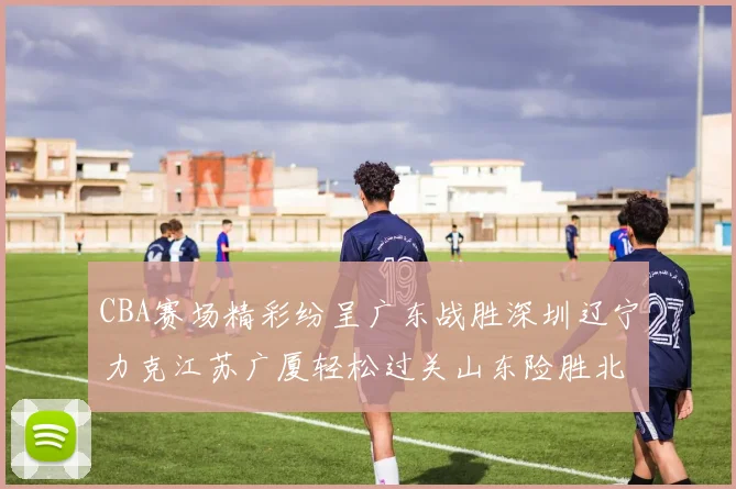 CBA赛场精彩纷呈广东战胜深圳辽宁力克江苏广厦轻松过关山东险胜北京